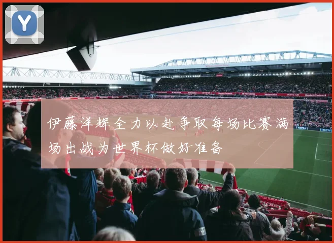 伊藤洋辉全力以赴争取每场比赛满场出战为世界杯做好准备