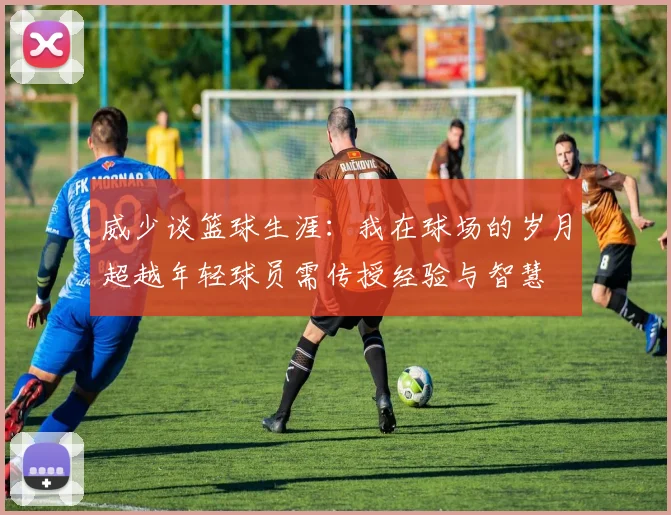 威少谈篮球生涯：我在球场的岁月超越年轻球员需传授经验与智慧