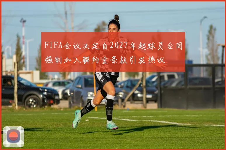 FIFA会议决定自2027年起球员合同强制加入解约金条款引发热议