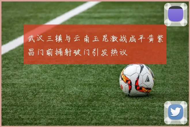 武汉三镇与云南玉昆激战成平黄紫昌门前捅射破门引发热议