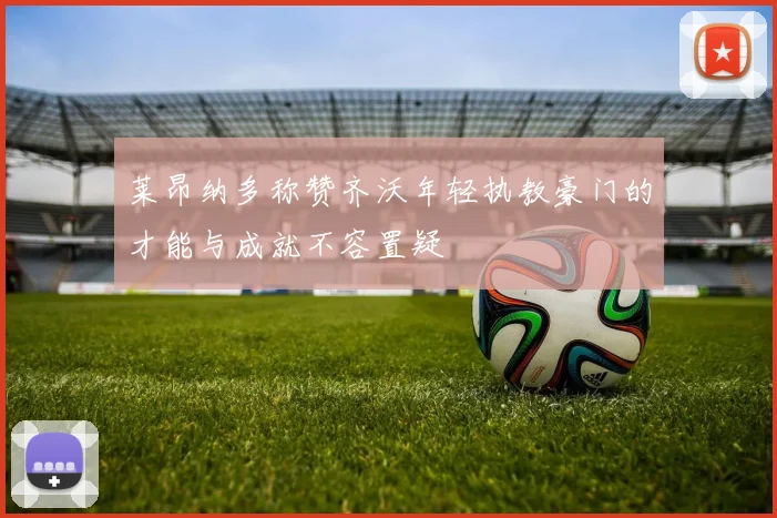 莱昂纳多称赞齐沃年轻执教豪门的才能与成就不容置疑