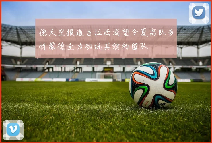 德天空报道吉拉西渴望今夏离队多特蒙德全力劝说其续约留队