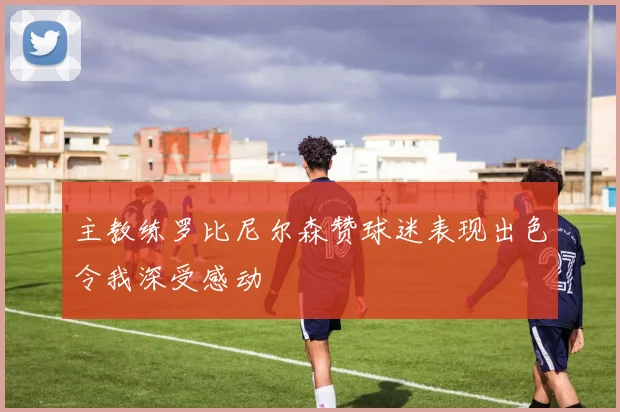 主教练罗比尼尔森赞球迷表现出色令我深受感动