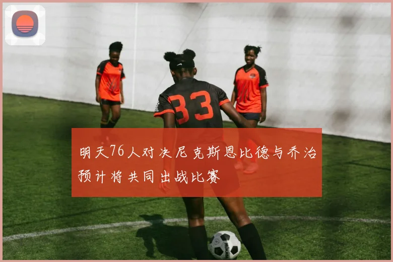 明天76人对决尼克斯恩比德与乔治预计将共同出战比赛
