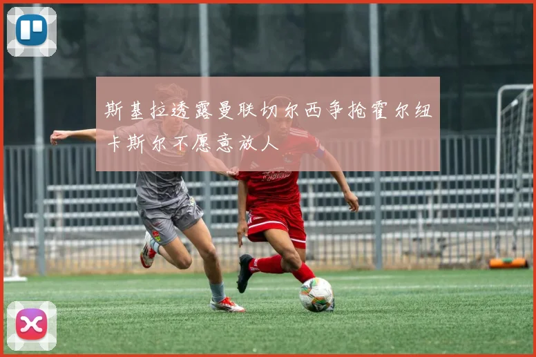 斯基拉透露曼联切尔西争抢霍尔纽卡斯尔不愿意放人