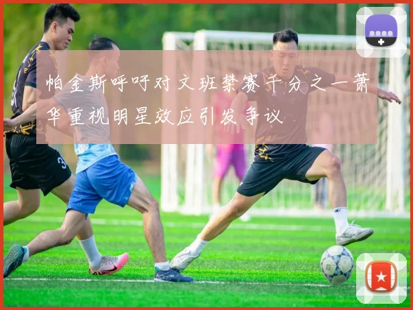 帕金斯呼吁对文班禁赛千分之一萧华重视明星效应引发争议