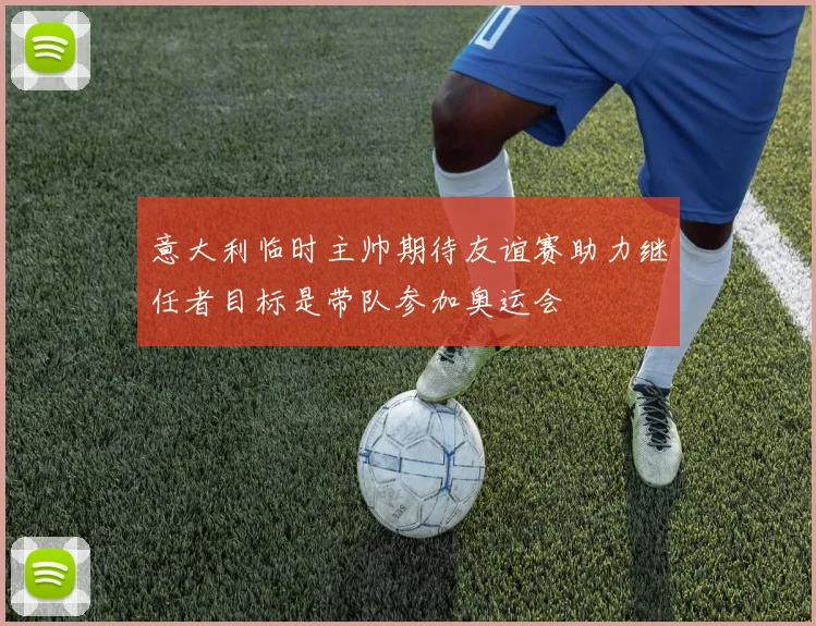 意大利临时主帅期待友谊赛助力继任者目标是带队参加奥运会