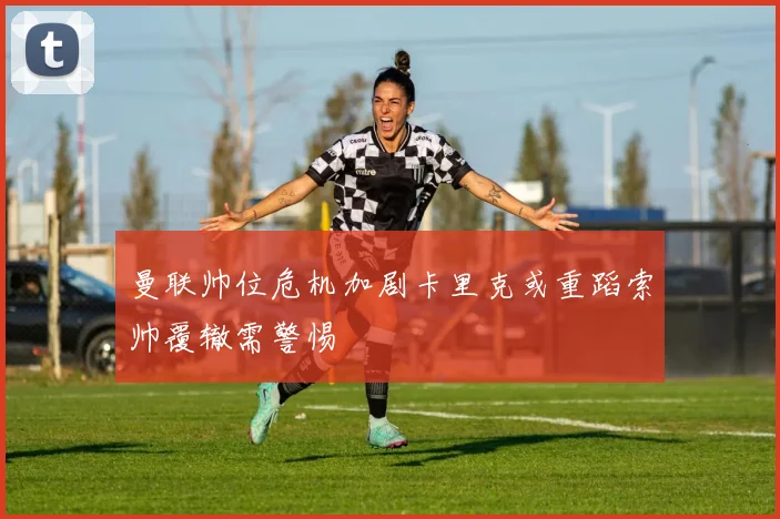 曼联帅位危机加剧卡里克或重蹈索帅覆辙需警惕