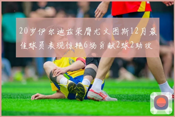 20岁伊尔迪兹荣膺尤文图斯12月最佳球员表现惊艳6场贡献2球2助攻